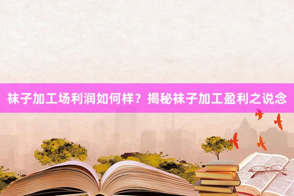 袜子加工场利润如何样？揭秘袜子加工盈利之说念
