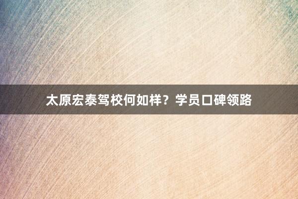 太原宏泰驾校何如样？学员口碑领路